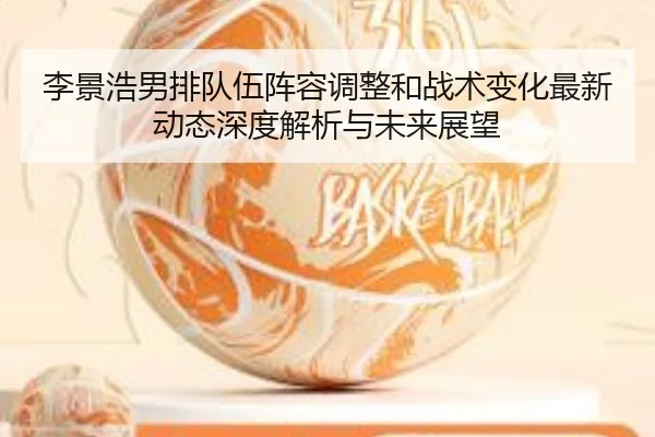 李景浩男排队伍阵容调整和战术变化最新动态深度解析与未来展望